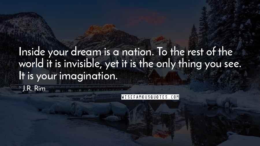 J.R. Rim Quotes: Inside your dream is a nation. To the rest of the world it is invisible, yet it is the only thing you see. It is your imagination.