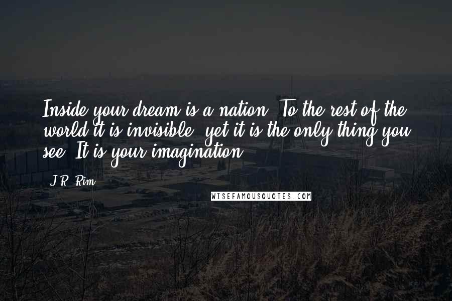 J.R. Rim Quotes: Inside your dream is a nation. To the rest of the world it is invisible, yet it is the only thing you see. It is your imagination.