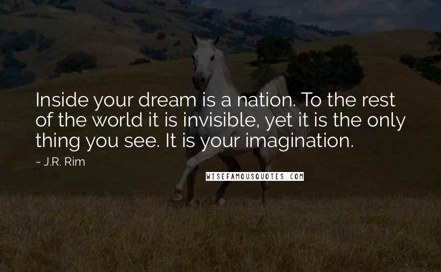 J.R. Rim Quotes: Inside your dream is a nation. To the rest of the world it is invisible, yet it is the only thing you see. It is your imagination.