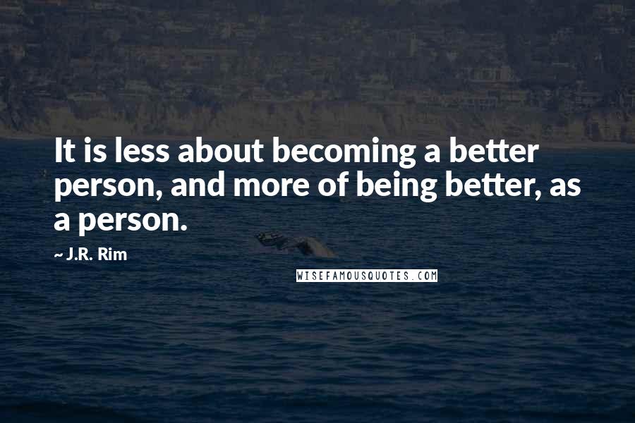 J.R. Rim Quotes: It is less about becoming a better person, and more of being better, as a person.