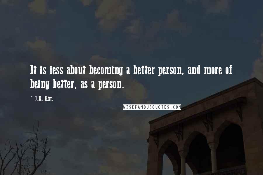 J.R. Rim Quotes: It is less about becoming a better person, and more of being better, as a person.