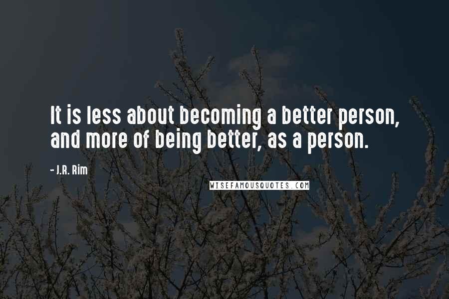 J.R. Rim Quotes: It is less about becoming a better person, and more of being better, as a person.