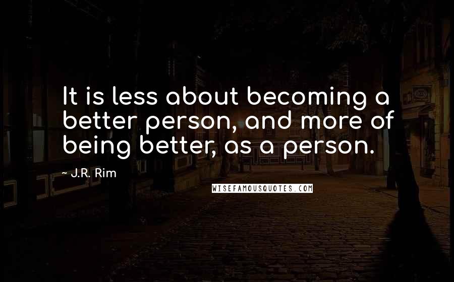 J.R. Rim Quotes: It is less about becoming a better person, and more of being better, as a person.