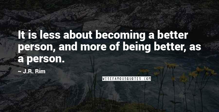 J.R. Rim Quotes: It is less about becoming a better person, and more of being better, as a person.