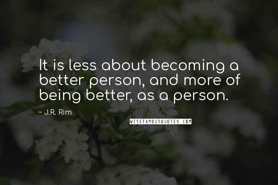 J.R. Rim Quotes: It is less about becoming a better person, and more of being better, as a person.