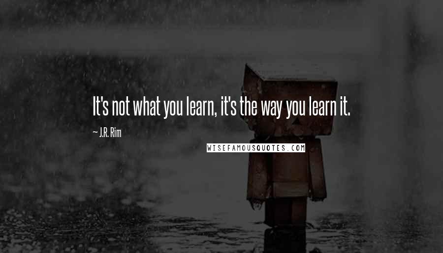 J.R. Rim Quotes: It's not what you learn, it's the way you learn it.