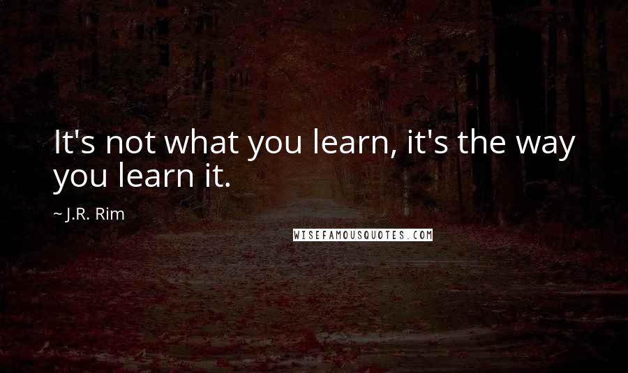 J.R. Rim Quotes: It's not what you learn, it's the way you learn it.