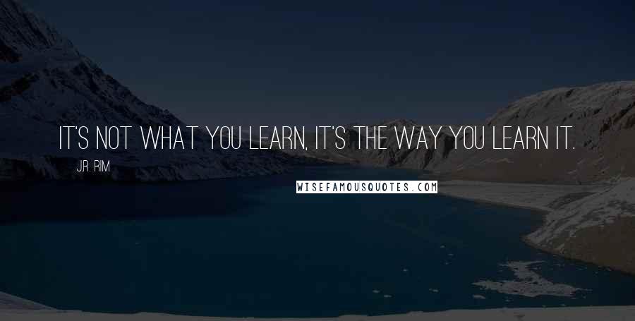 J.R. Rim Quotes: It's not what you learn, it's the way you learn it.