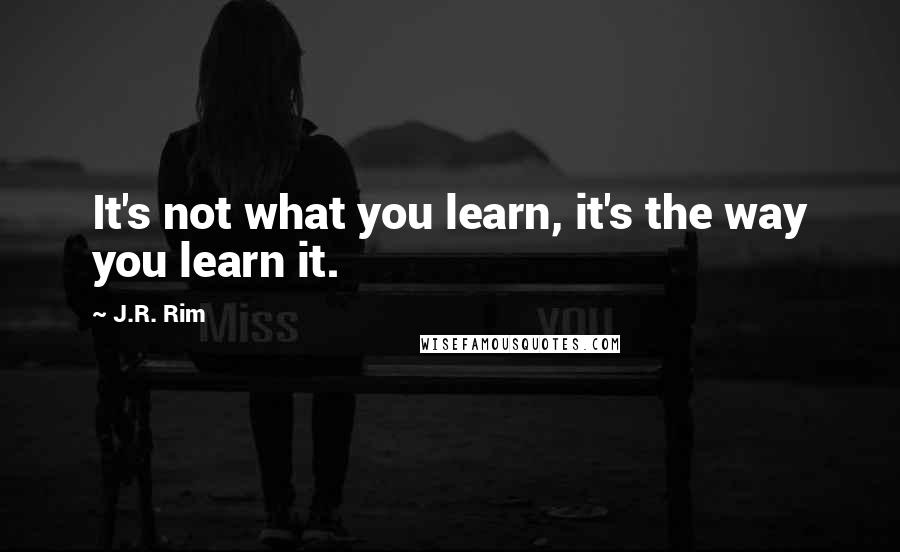 J.R. Rim Quotes: It's not what you learn, it's the way you learn it.