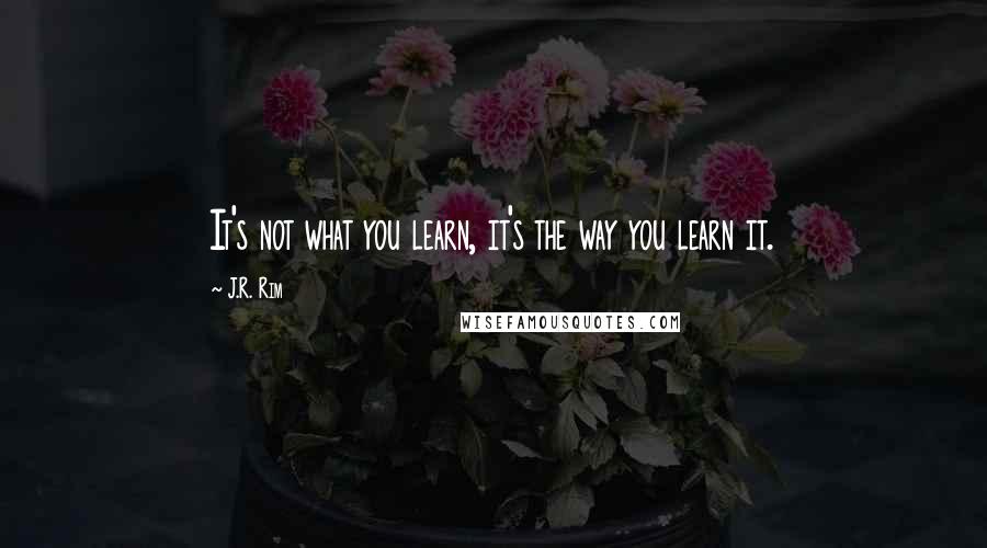 J.R. Rim Quotes: It's not what you learn, it's the way you learn it.