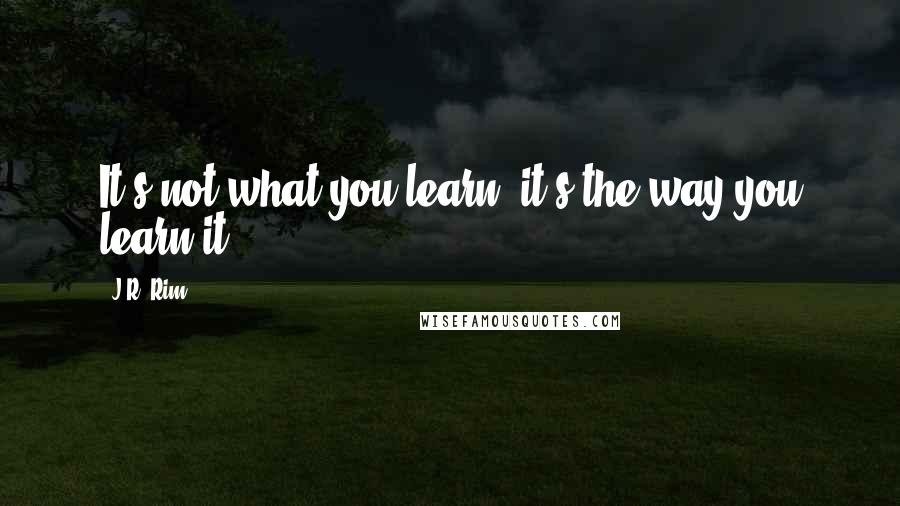 J.R. Rim Quotes: It's not what you learn, it's the way you learn it.