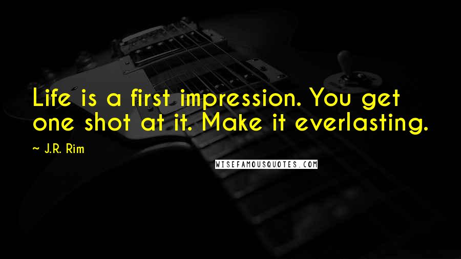 J.R. Rim Quotes: Life is a first impression. You get one shot at it. Make it everlasting.