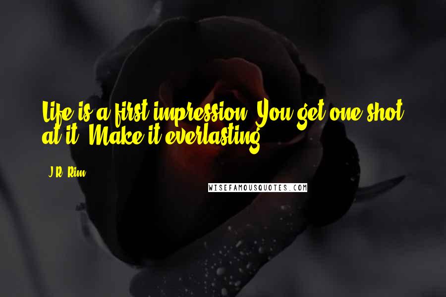 J.R. Rim Quotes: Life is a first impression. You get one shot at it. Make it everlasting.