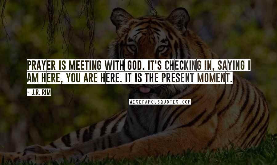 J.R. Rim Quotes: Prayer is meeting with God. It's checking in, saying I am here, You are here. It is the present moment.