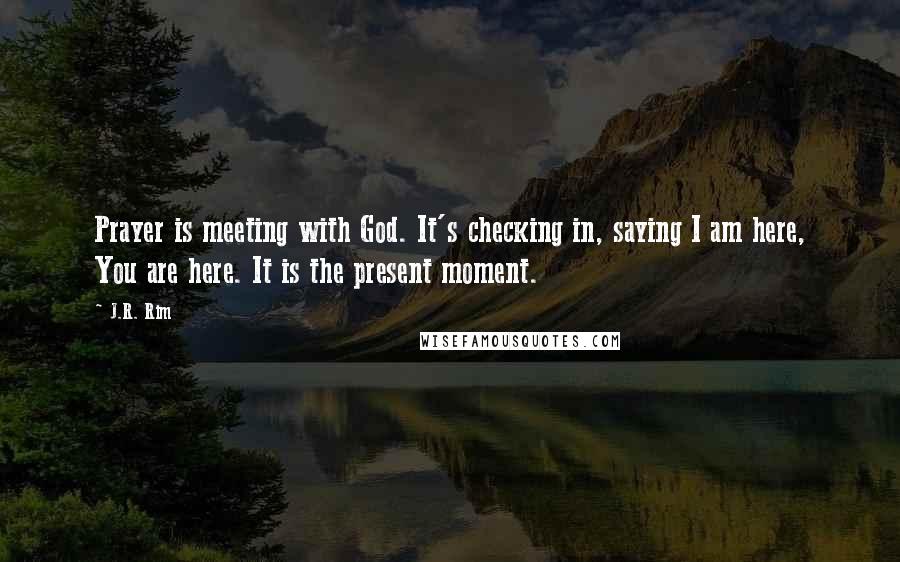 J.R. Rim Quotes: Prayer is meeting with God. It's checking in, saying I am here, You are here. It is the present moment.