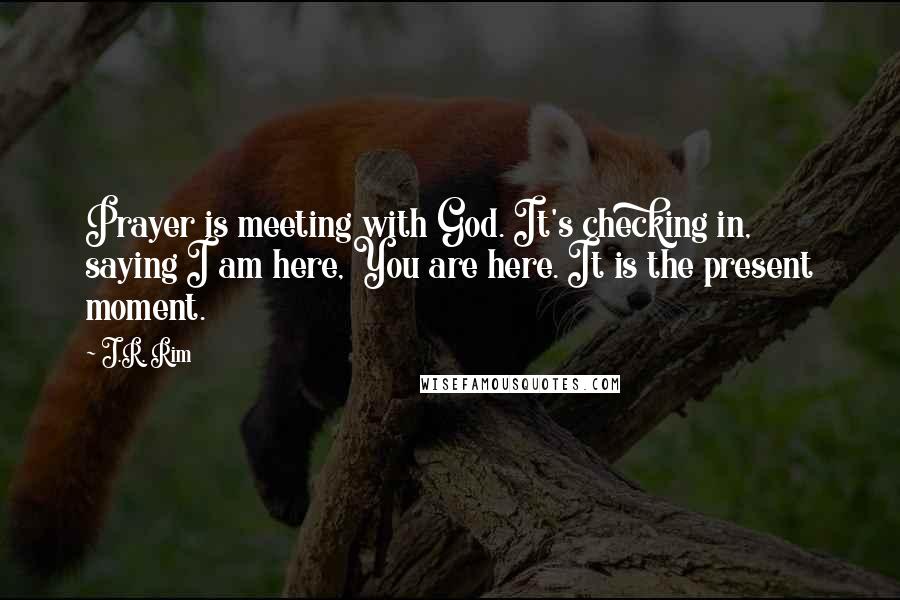 J.R. Rim Quotes: Prayer is meeting with God. It's checking in, saying I am here, You are here. It is the present moment.