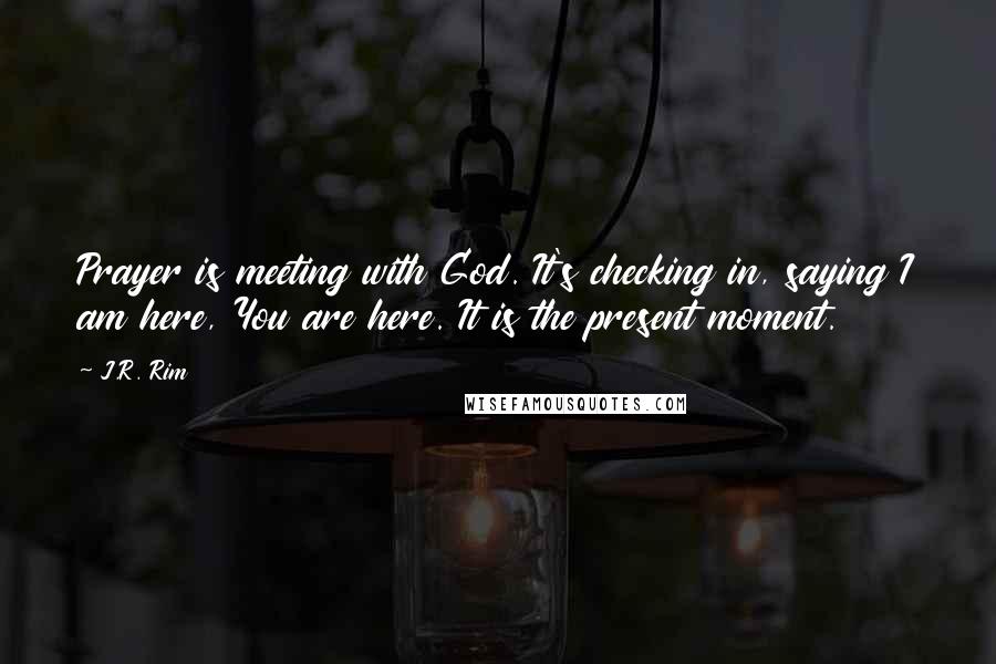 J.R. Rim Quotes: Prayer is meeting with God. It's checking in, saying I am here, You are here. It is the present moment.