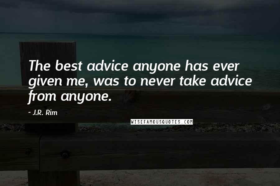 J.R. Rim Quotes: The best advice anyone has ever given me, was to never take advice from anyone.