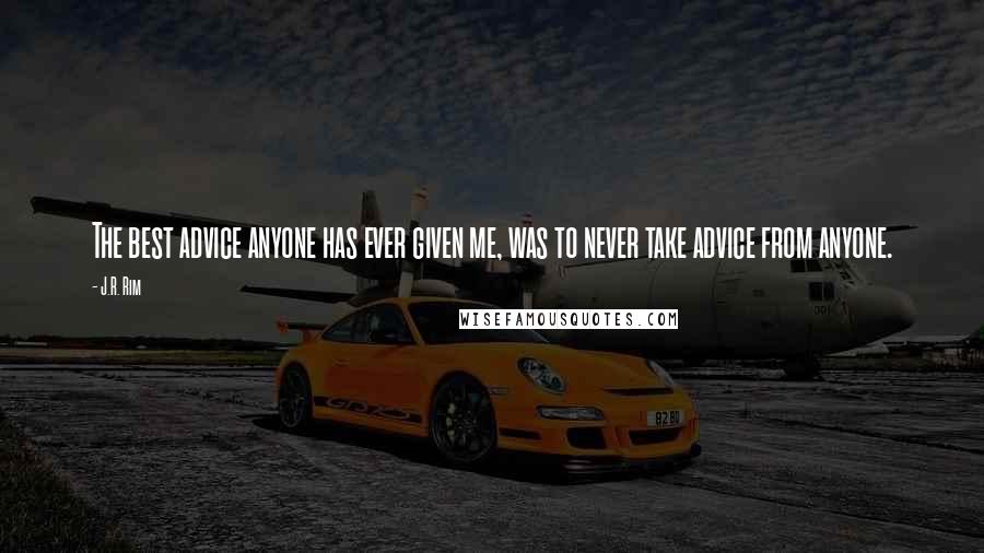 J.R. Rim Quotes: The best advice anyone has ever given me, was to never take advice from anyone.