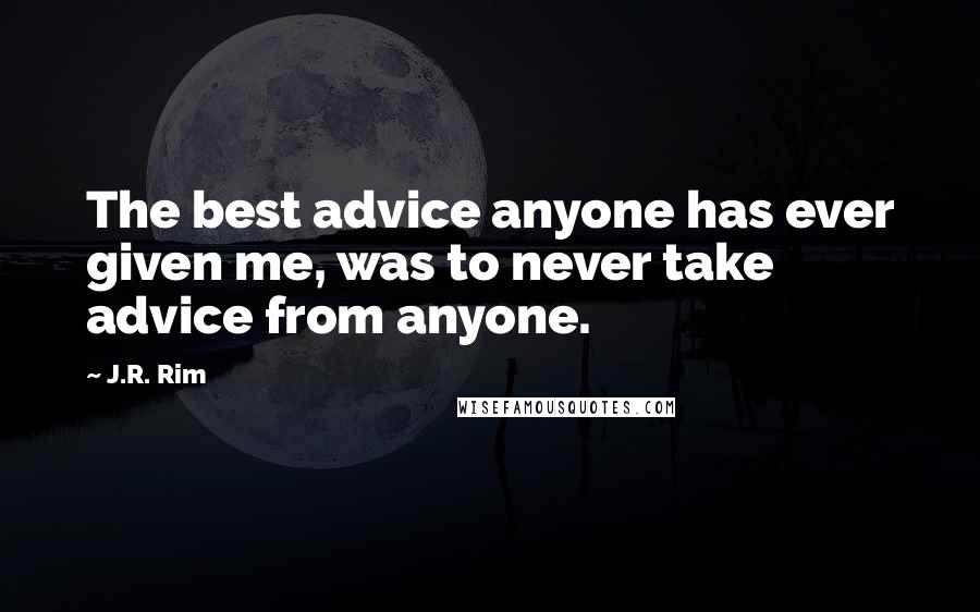 J.R. Rim Quotes: The best advice anyone has ever given me, was to never take advice from anyone.