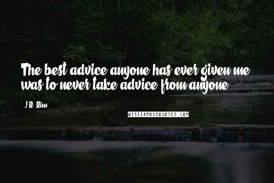 J.R. Rim Quotes: The best advice anyone has ever given me, was to never take advice from anyone.