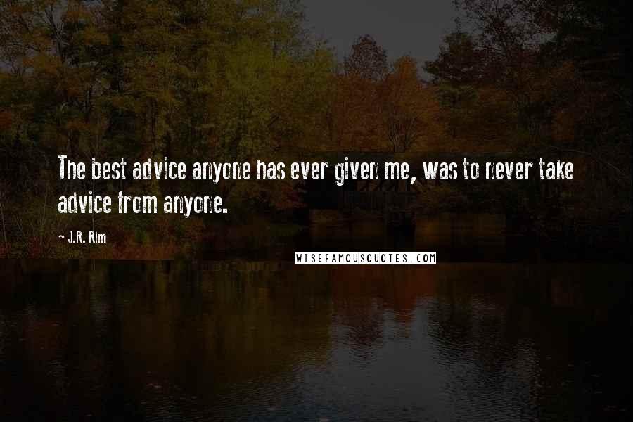J.R. Rim Quotes: The best advice anyone has ever given me, was to never take advice from anyone.