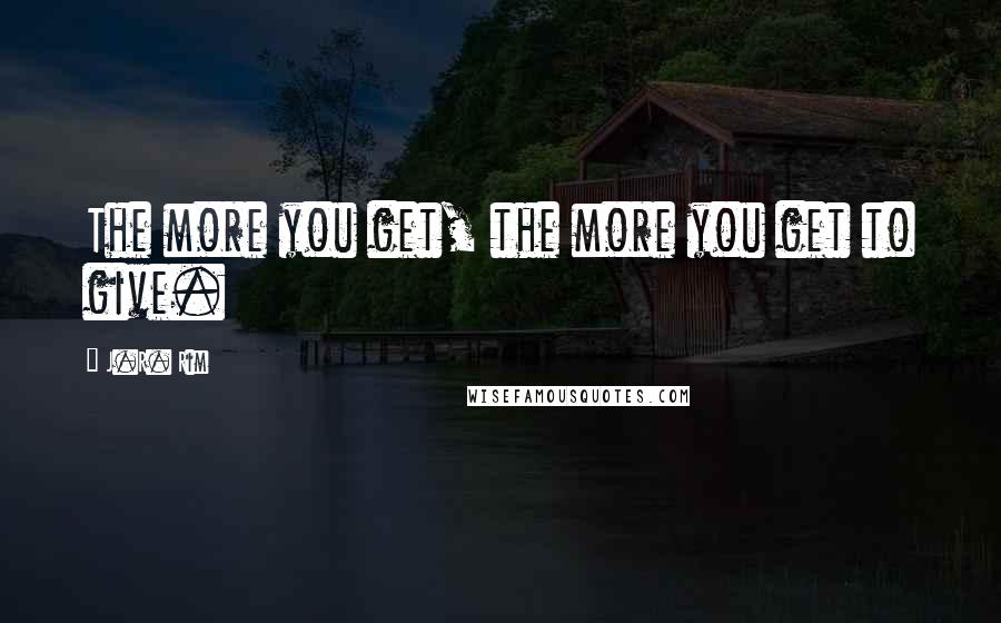 J.R. Rim Quotes: The more you get, the more you get to give.