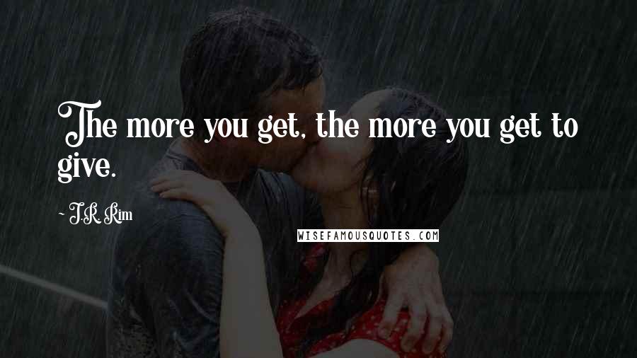 J.R. Rim Quotes: The more you get, the more you get to give.