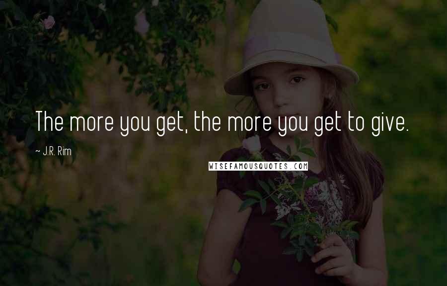J.R. Rim Quotes: The more you get, the more you get to give.