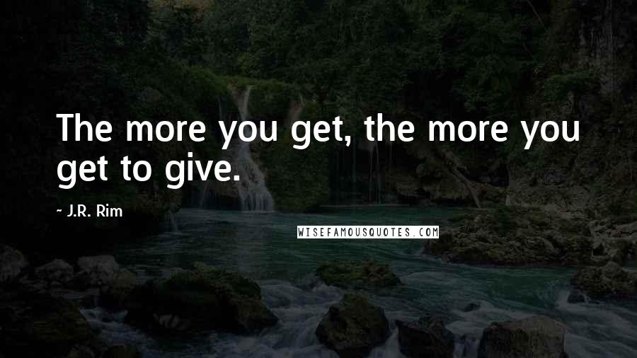 J.R. Rim Quotes: The more you get, the more you get to give.