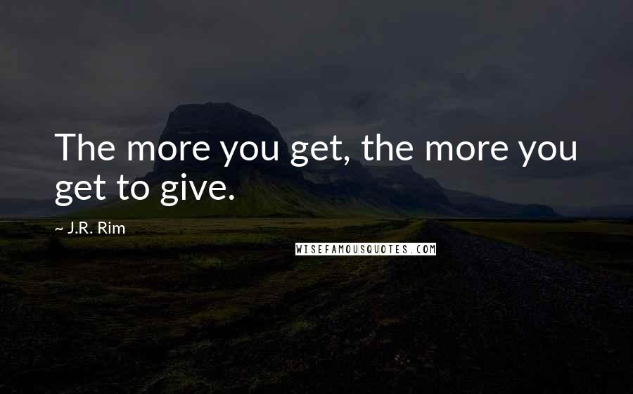 J.R. Rim Quotes: The more you get, the more you get to give.