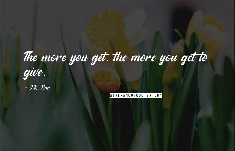 J.R. Rim Quotes: The more you get, the more you get to give.