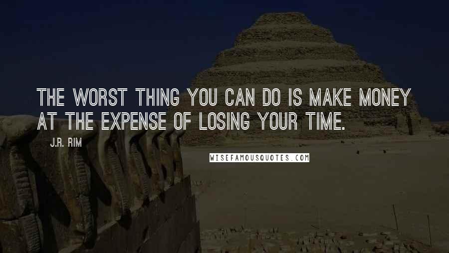 J.R. Rim Quotes: The worst thing you can do is make money at the expense of losing your time.