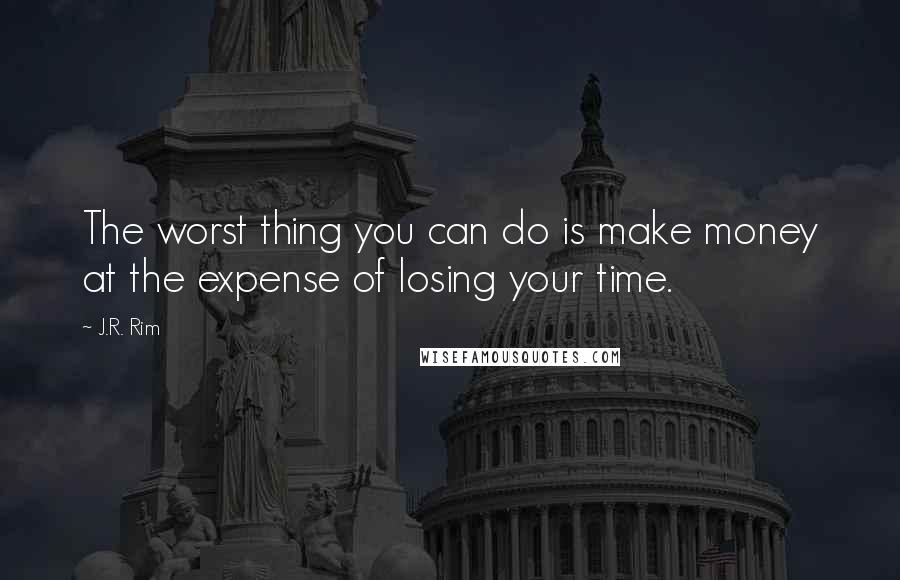 J.R. Rim Quotes: The worst thing you can do is make money at the expense of losing your time.