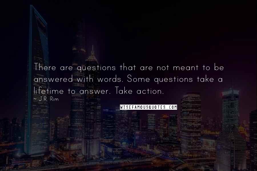 J.R. Rim Quotes: There are questions that are not meant to be answered with words. Some questions take a lifetime to answer. Take action.