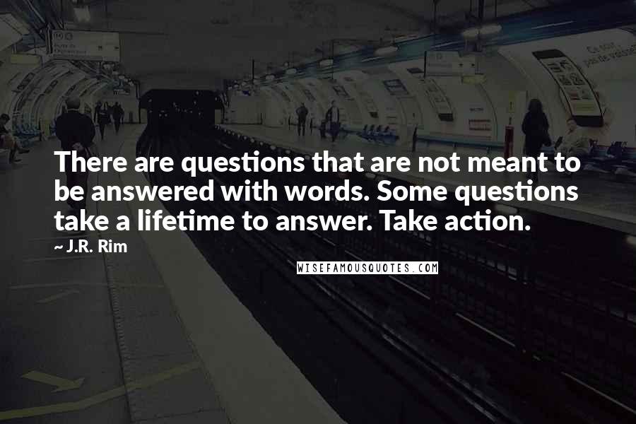 J.R. Rim Quotes: There are questions that are not meant to be answered with words. Some questions take a lifetime to answer. Take action.