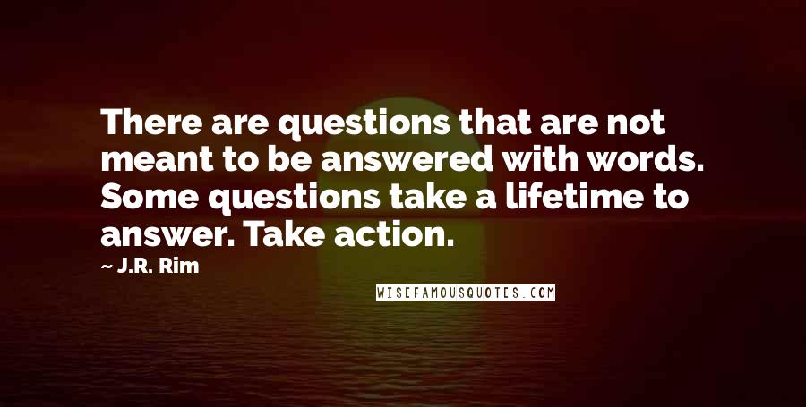 J.R. Rim Quotes: There are questions that are not meant to be answered with words. Some questions take a lifetime to answer. Take action.