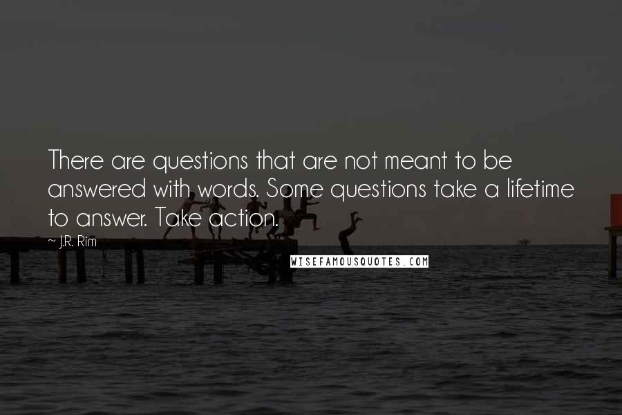 J.R. Rim Quotes: There are questions that are not meant to be answered with words. Some questions take a lifetime to answer. Take action.