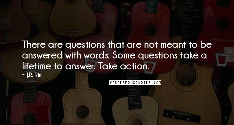 J.R. Rim Quotes: There are questions that are not meant to be answered with words. Some questions take a lifetime to answer. Take action.