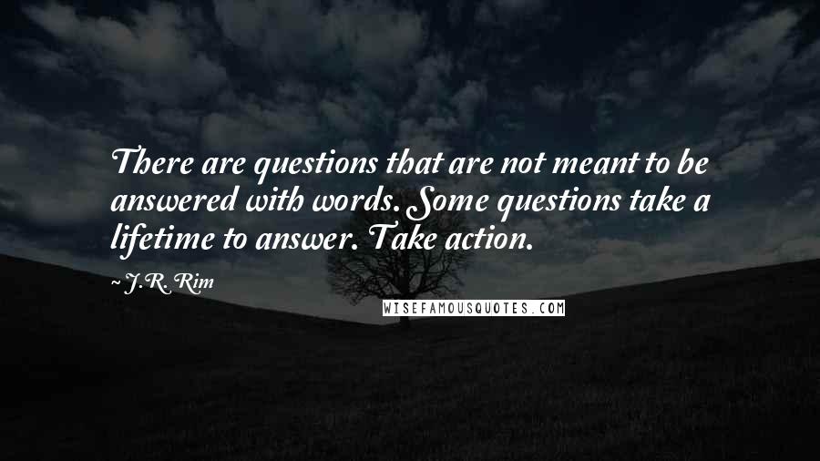 J.R. Rim Quotes: There are questions that are not meant to be answered with words. Some questions take a lifetime to answer. Take action.