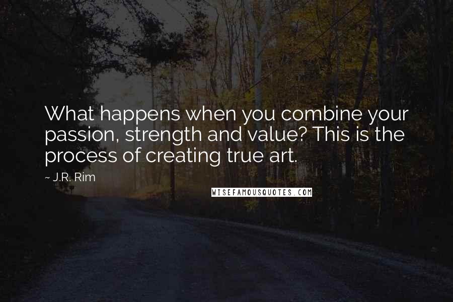 J.R. Rim Quotes: What happens when you combine your passion, strength and value? This is the process of creating true art.