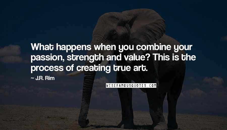 J.R. Rim Quotes: What happens when you combine your passion, strength and value? This is the process of creating true art.