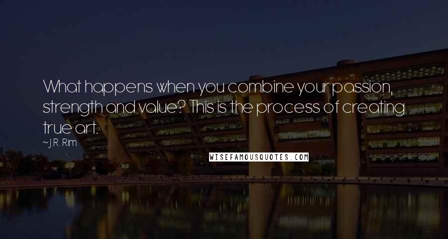 J.R. Rim Quotes: What happens when you combine your passion, strength and value? This is the process of creating true art.