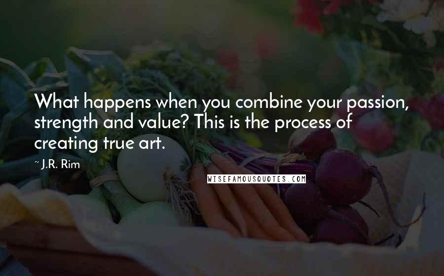 J.R. Rim Quotes: What happens when you combine your passion, strength and value? This is the process of creating true art.