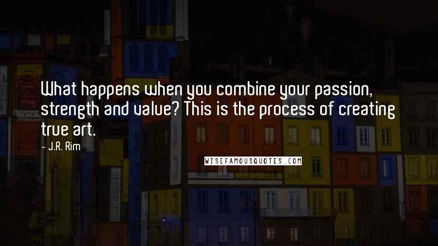 J.R. Rim Quotes: What happens when you combine your passion, strength and value? This is the process of creating true art.