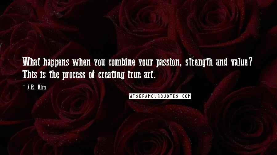 J.R. Rim Quotes: What happens when you combine your passion, strength and value? This is the process of creating true art.