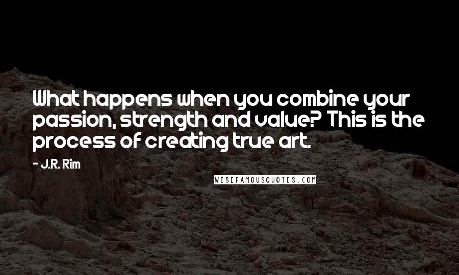 J.R. Rim Quotes: What happens when you combine your passion, strength and value? This is the process of creating true art.