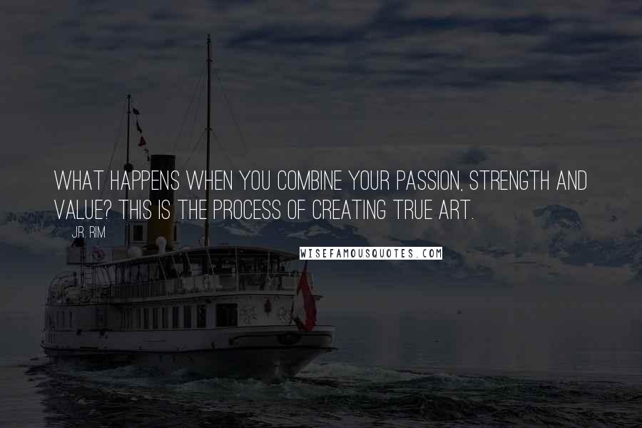 J.R. Rim Quotes: What happens when you combine your passion, strength and value? This is the process of creating true art.