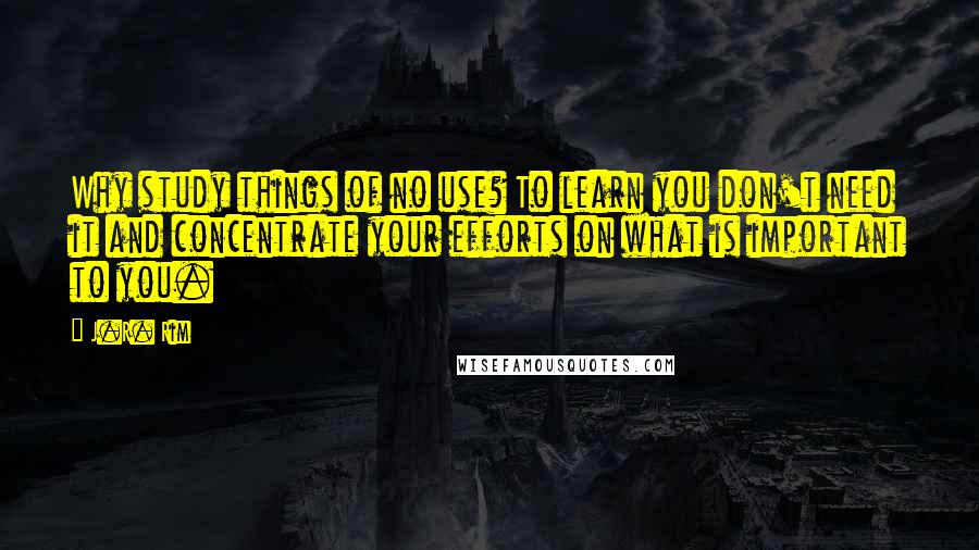 J.R. Rim Quotes: Why study things of no use? To learn you don't need it and concentrate your efforts on what is important to you.