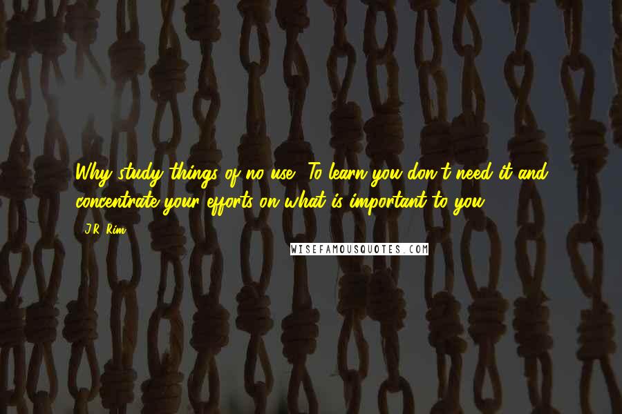 J.R. Rim Quotes: Why study things of no use? To learn you don't need it and concentrate your efforts on what is important to you.